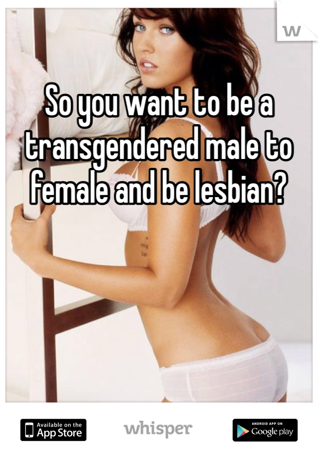 So you want to be a transgendered male to female and be lesbian? 