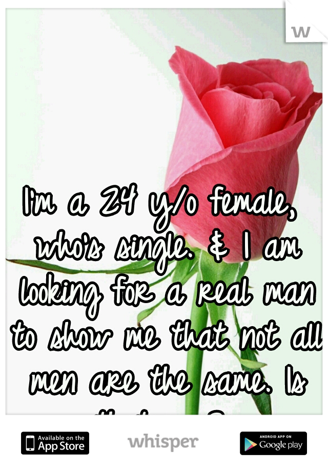 I'm a 24 y/o female, who's single. & I am looking for a real man to show me that not all men are the same. Is that you? 