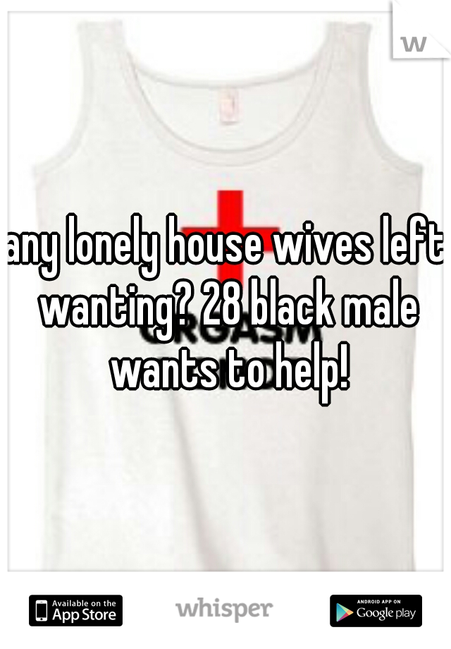 any lonely house wives left wanting? 28 black male wants to help!