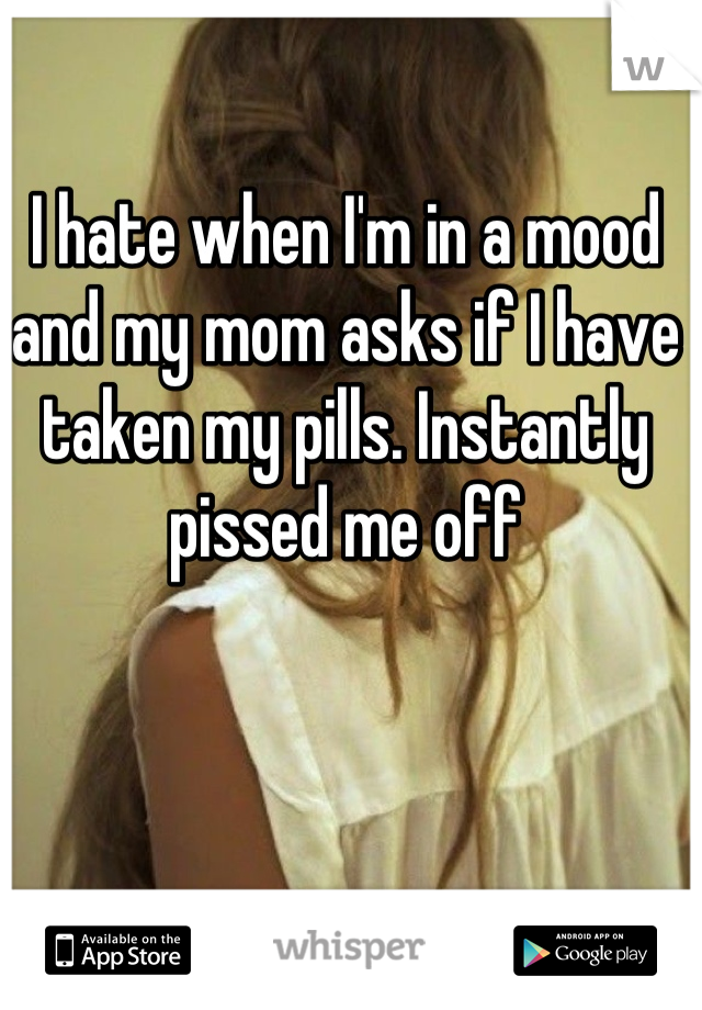 I hate when I'm in a mood and my mom asks if I have taken my pills. Instantly pissed me off