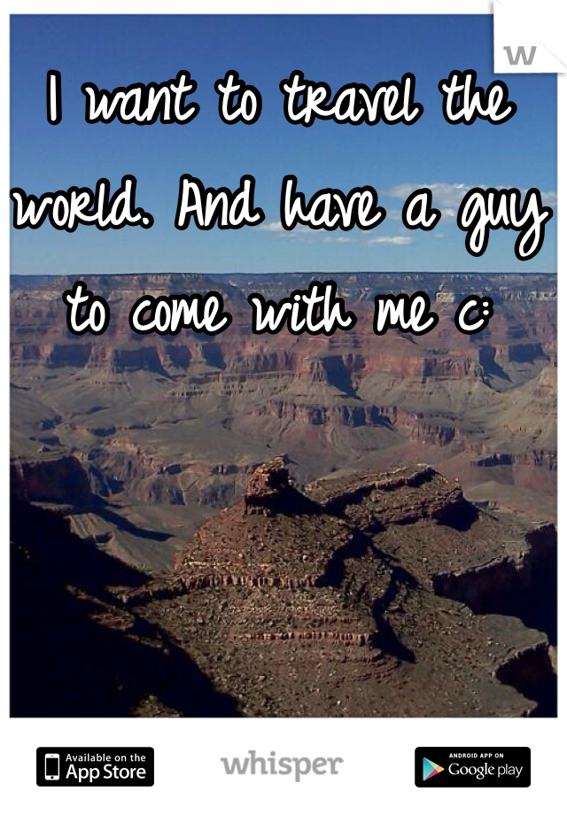 I want to travel the world. And have a guy to come with me c: 