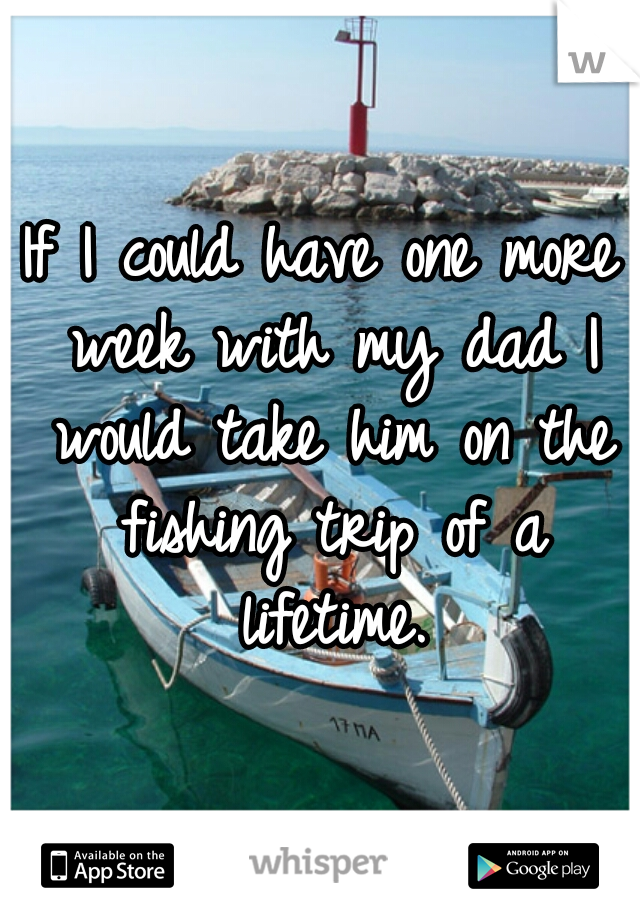 If I could have one more week with my dad I would take him on the fishing trip of a lifetime.