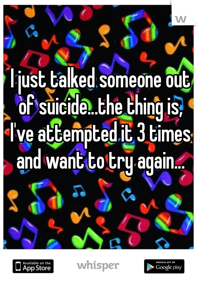 I just talked someone out of suicide...the thing is, I've attempted it 3 times and want to try again...