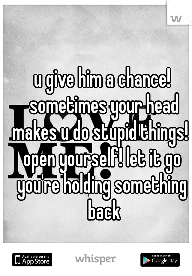 u give him a chance! sometimes your head makes u do stupid things!  
open yourself! let it go
you're holding something back