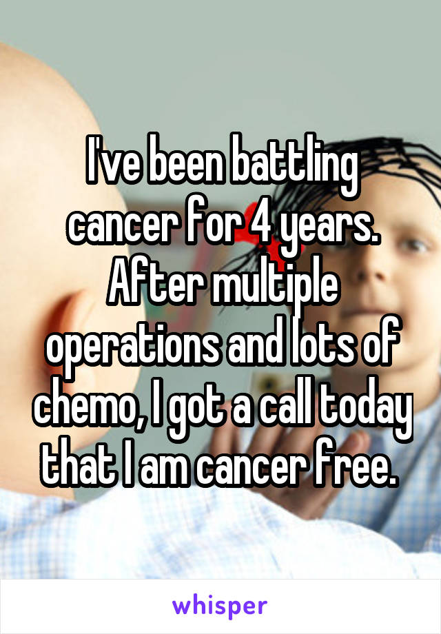 I've been battling cancer for 4 years. After multiple operations and lots of chemo, I got a call today that I am cancer free. 