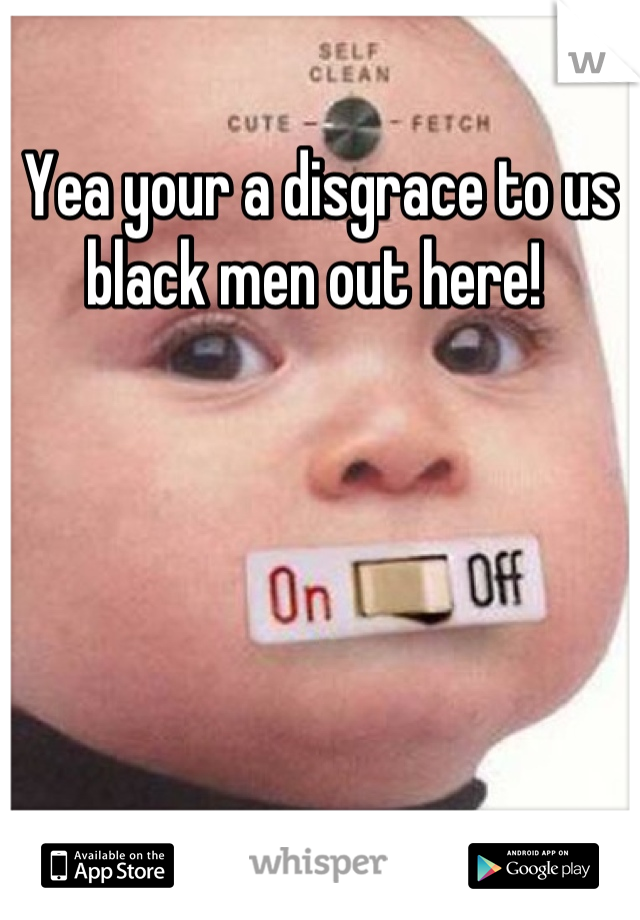 Yea your a disgrace to us black men out here! 