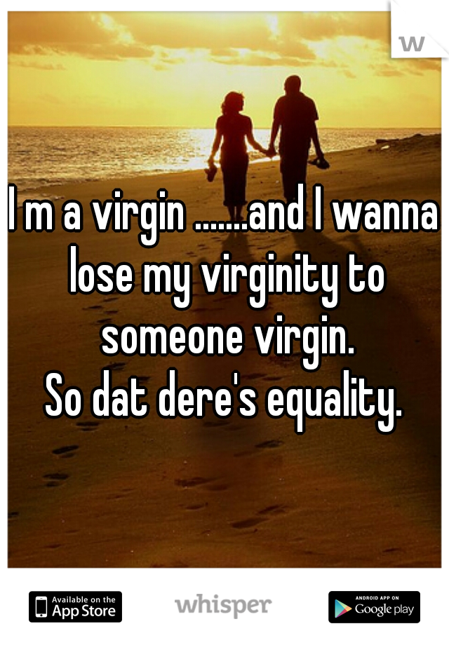 I m a virgin .......and I wanna lose my virginity to someone virgin.
So dat dere's equality.