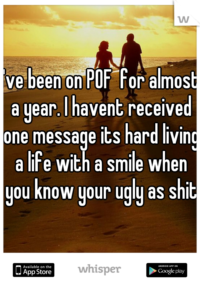 I've been on POF  for almost a year. I havent received one message its hard living a life with a smile when you know your ugly as shit