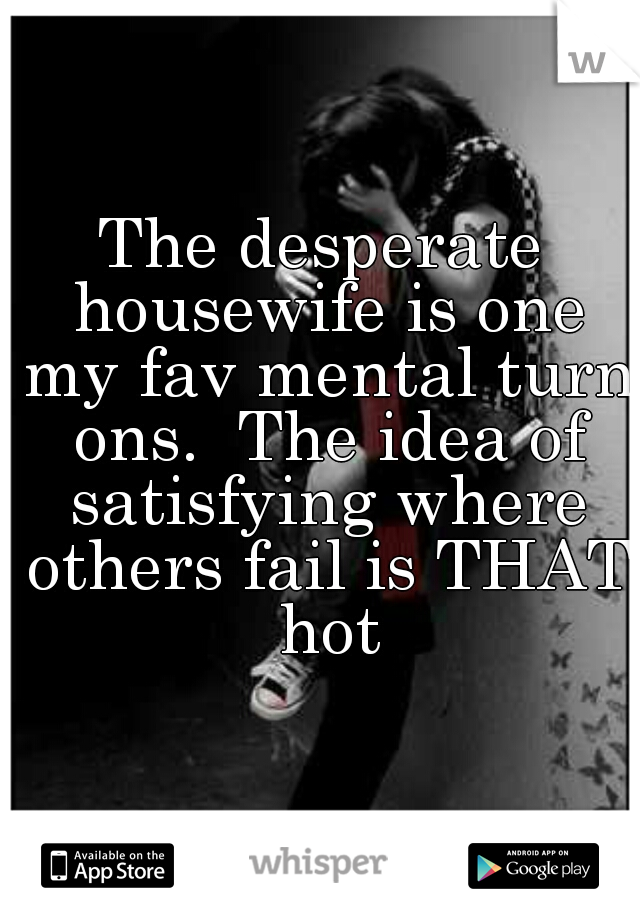 The desperate housewife is one my fav mental turn ons.  The idea of satisfying where others fail is THAT hot