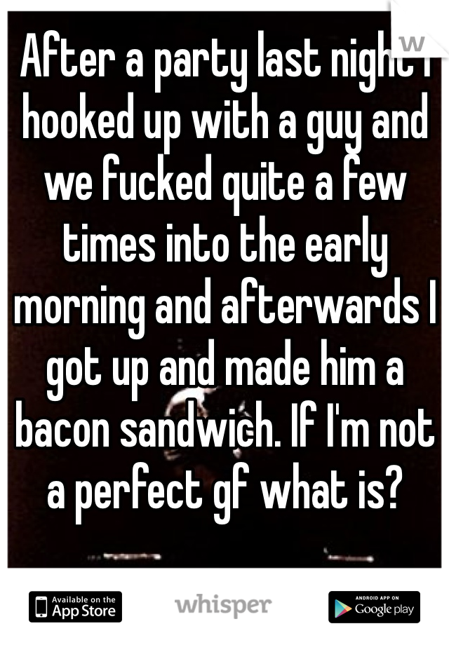 After a party last night I hooked up with a guy and we fucked quite a few times into the early morning and afterwards I got up and made him a bacon sandwich. If I'm not a perfect gf what is?
