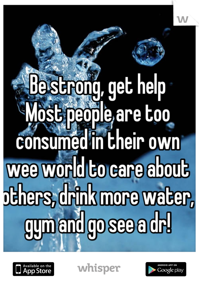 Be strong, get help
Most people are too consumed in their own wee world to care about others, drink more water, gym and go see a dr!
