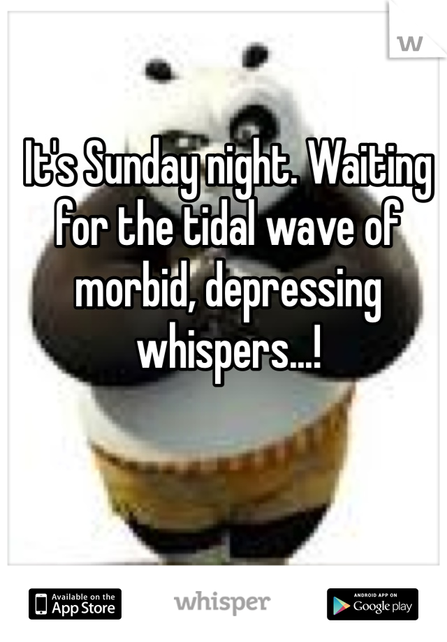 It's Sunday night. Waiting for the tidal wave of morbid, depressing whispers...!