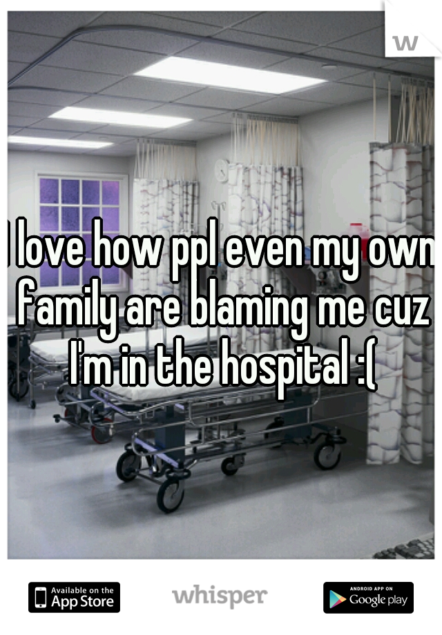 I love how ppl even my own family are blaming me cuz I'm in the hospital :(