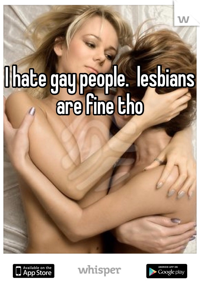 I hate gay people.  lesbians are fine tho 