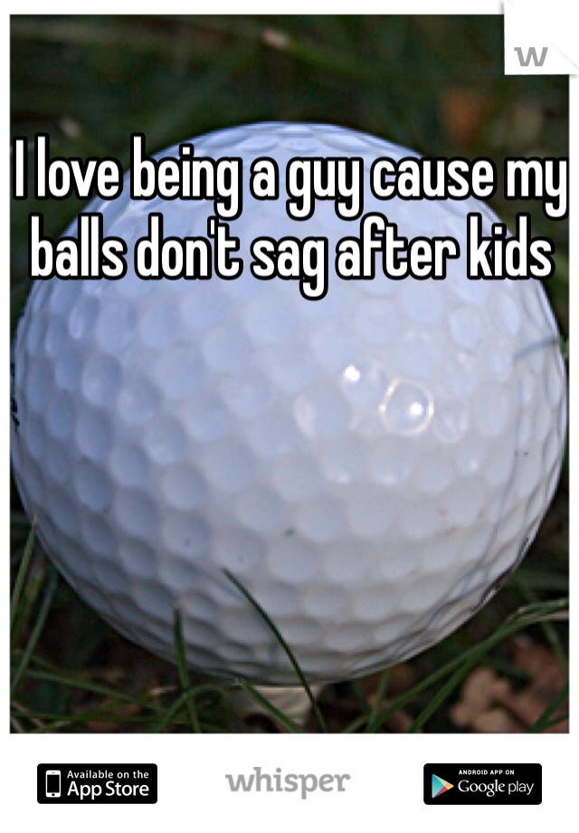 I love being a guy cause my balls don't sag after kids