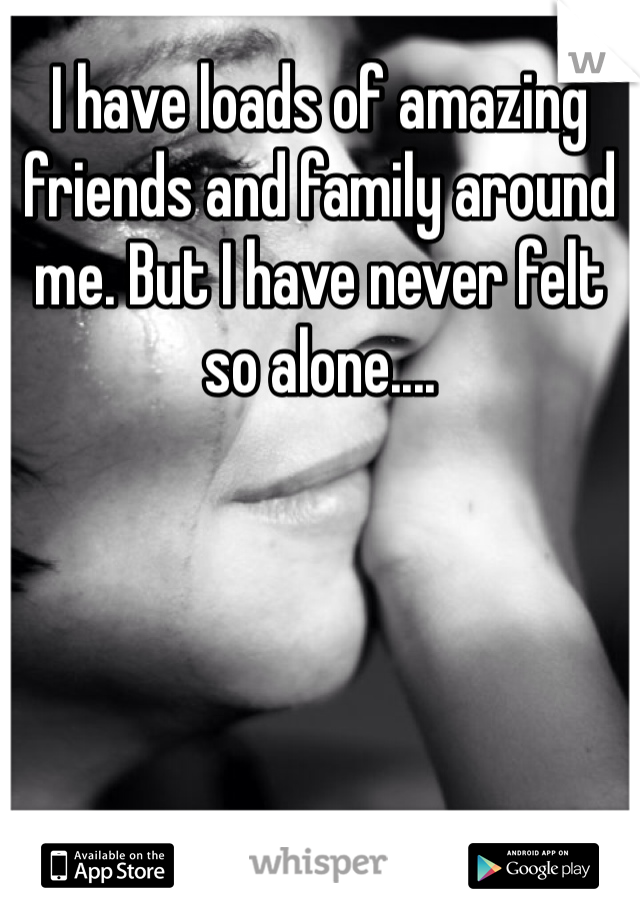 I have loads of amazing friends and family around me. But I have never felt so alone....