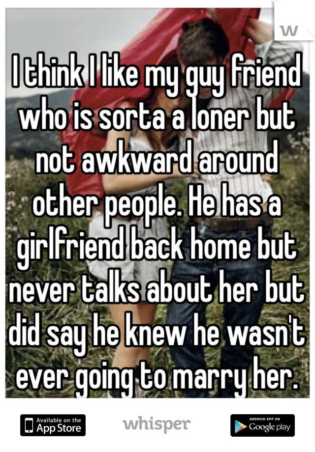 I think I like my guy friend who is sorta a loner but not awkward around other people. He has a girlfriend back home but never talks about her but did say he knew he wasn't ever going to marry her. 