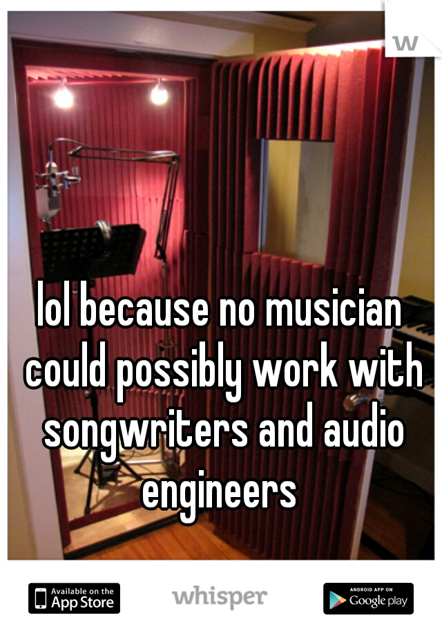 lol because no musician could possibly work with songwriters and audio engineers 