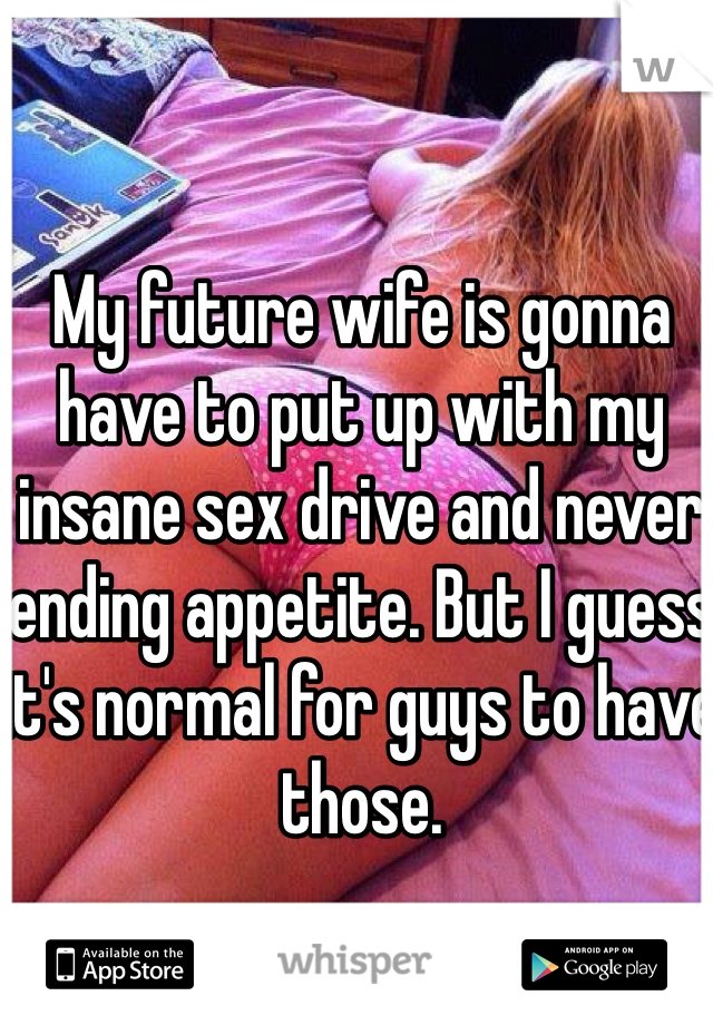 My future wife is gonna have to put up with my insane sex drive and never ending appetite. But I guess it's normal for guys to have those. 