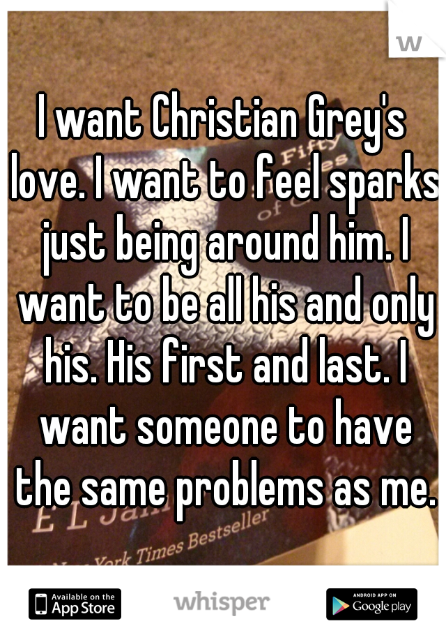 I want Christian Grey's love. I want to feel sparks just being around him. I want to be all his and only his. His first and last. I want someone to have the same problems as me.