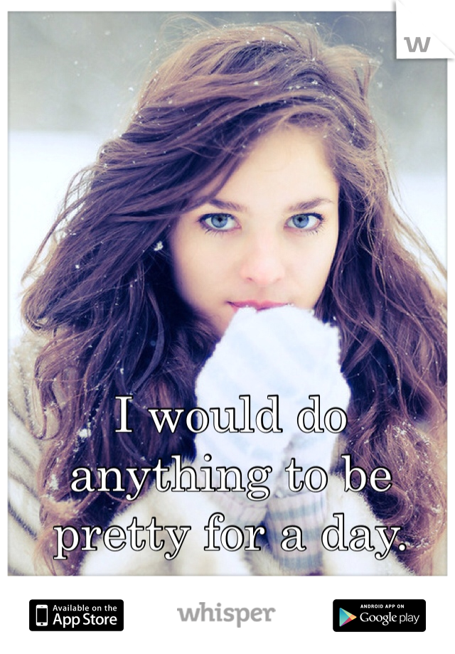 I would do anything to be pretty for a day. 