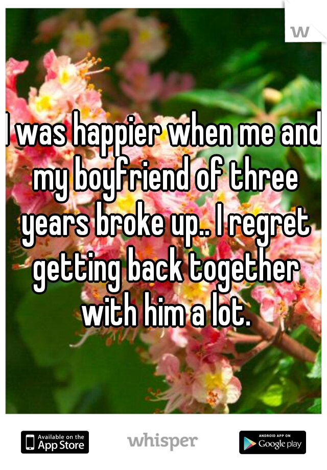 I was happier when me and my boyfriend of three years broke up.. I regret getting back together with him a lot.