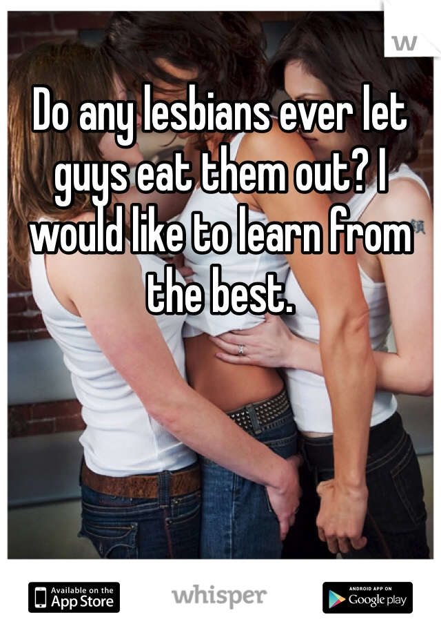 Do any lesbians ever let guys eat them out? I would like to learn from the best. 