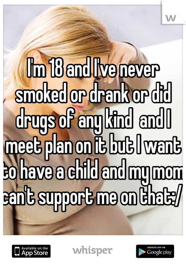 I'm 18 and I've never smoked or drank or did drugs of any kind  and I meet plan on it but I want to have a child and my mom can't support me on that:/ 