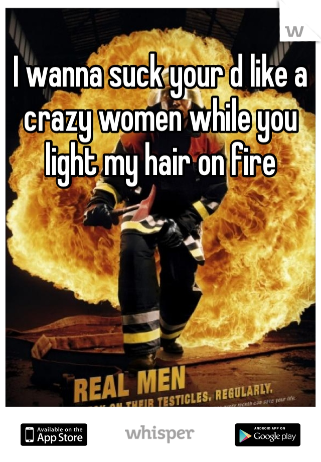 I wanna suck your d like a crazy women while you light my hair on fire