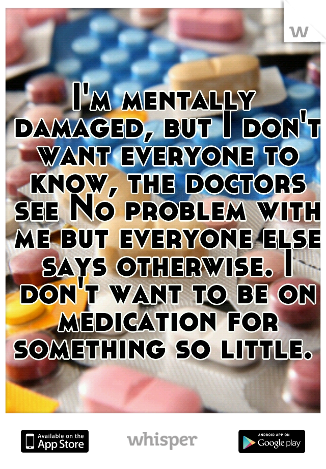 I'm mentally damaged, but I don't want everyone to know, the doctors see No problem with me but everyone else says otherwise. I don't want to be on medication for something so little. 