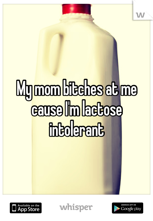 My mom bitches at me cause I'm lactose intolerant 