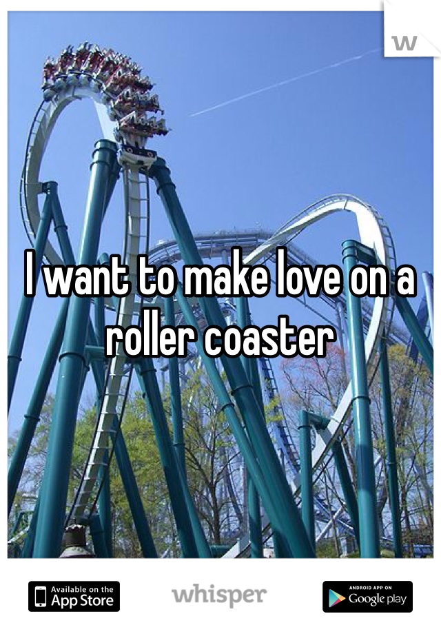 I want to make love on a 
roller coaster 

