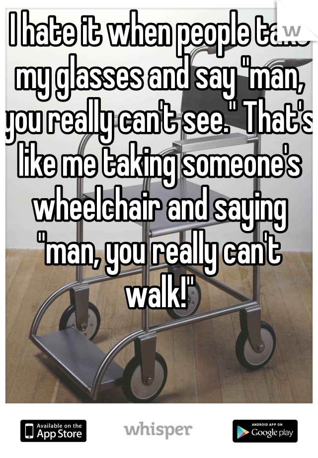 I hate it when people take my glasses and say "man, you really can't see." That's like me taking someone's wheelchair and saying "man, you really can't walk!"