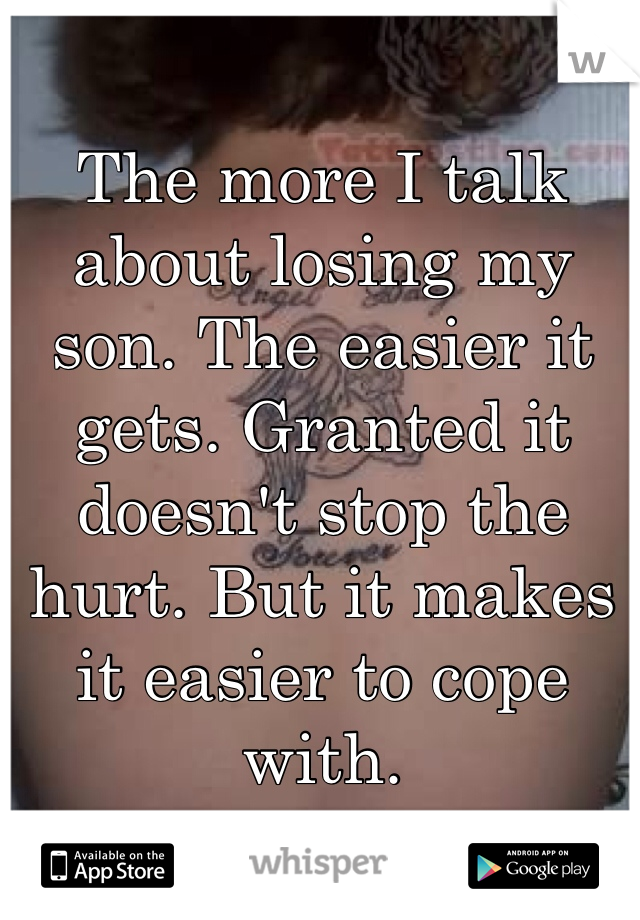 The more I talk about losing my son. The easier it gets. Granted it doesn't stop the hurt. But it makes it easier to cope with. 