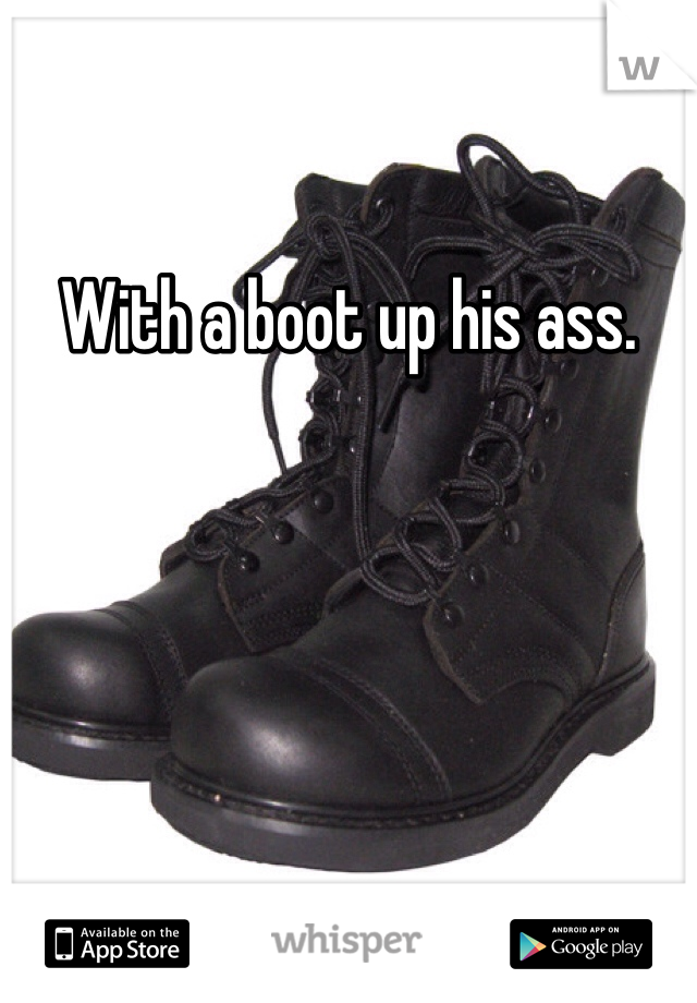 With a boot up his ass. 