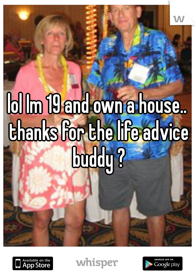 lol Im 19 and own a house.. thanks for the life advice buddy ?