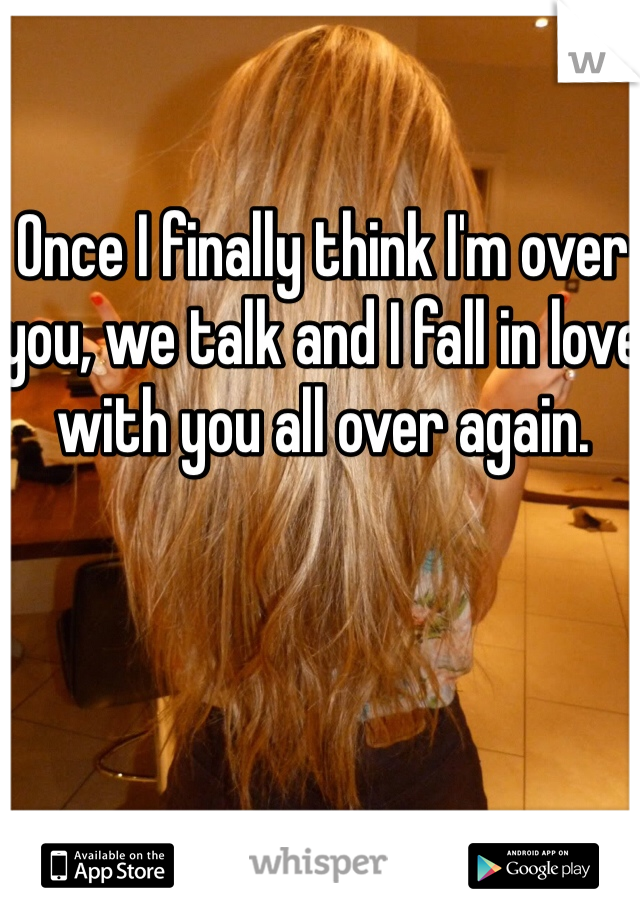Once I finally think I'm over you, we talk and I fall in love with you all over again.