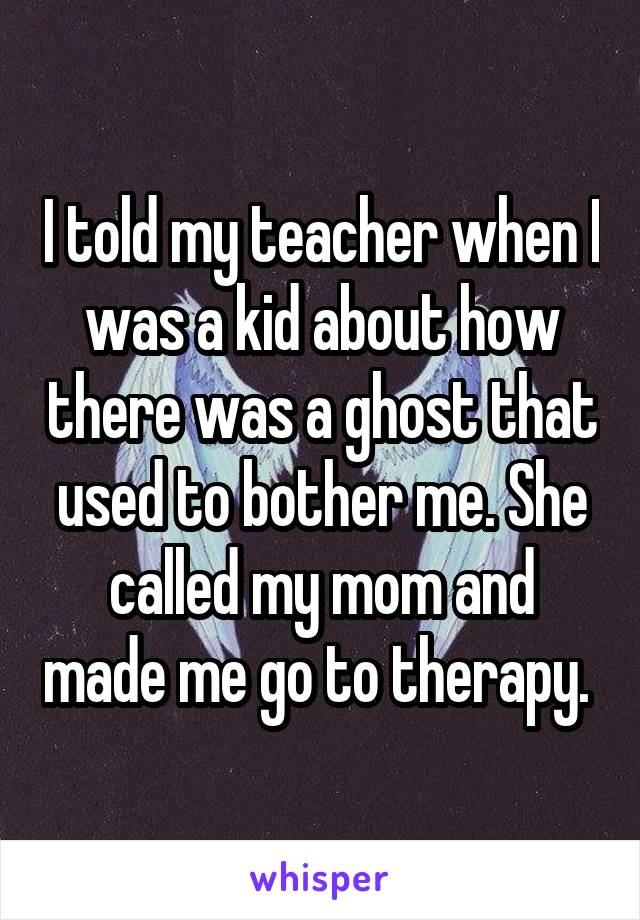 I told my teacher when I was a kid about how there was a ghost that used to bother me. She called my mom and made me go to therapy. 