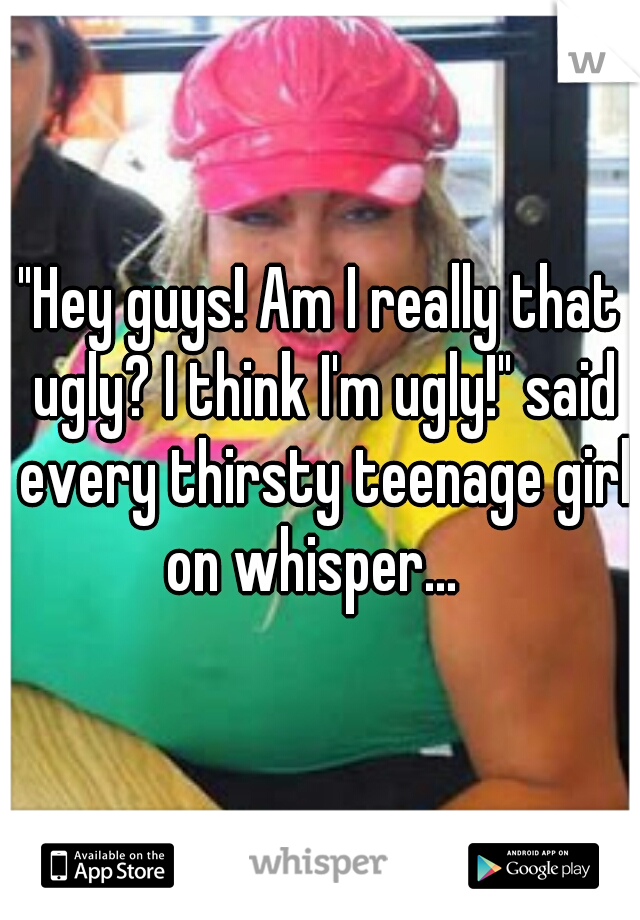 "Hey guys! Am I really that ugly? I think I'm ugly!" said every thirsty teenage girl on whisper...  