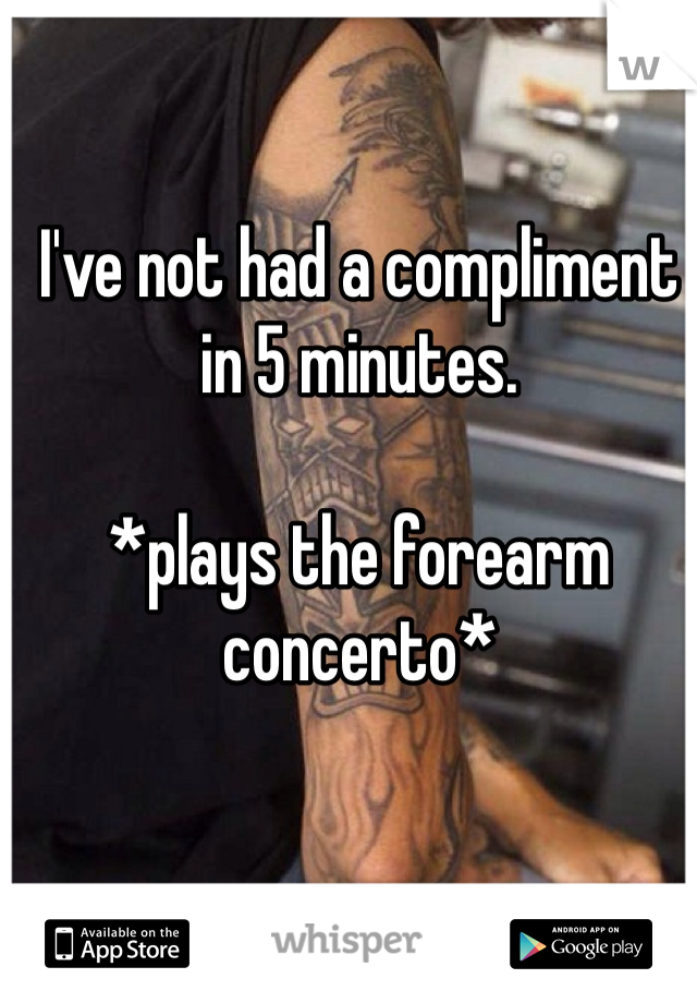 I've not had a compliment in 5 minutes.

*plays the forearm concerto* 