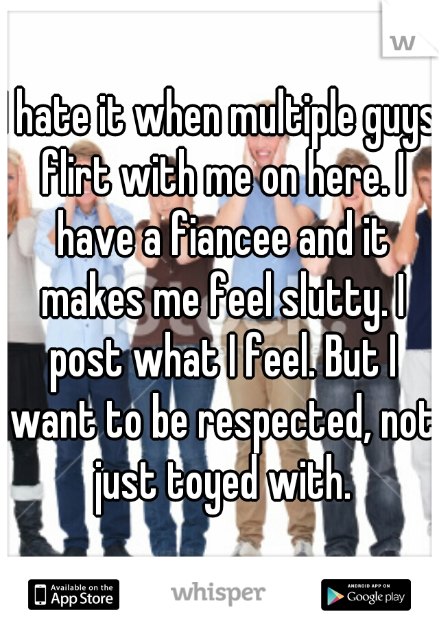 I hate it when multiple guys flirt with me on here. I have a fiancee and it makes me feel slutty. I post what I feel. But I want to be respected, not just toyed with.