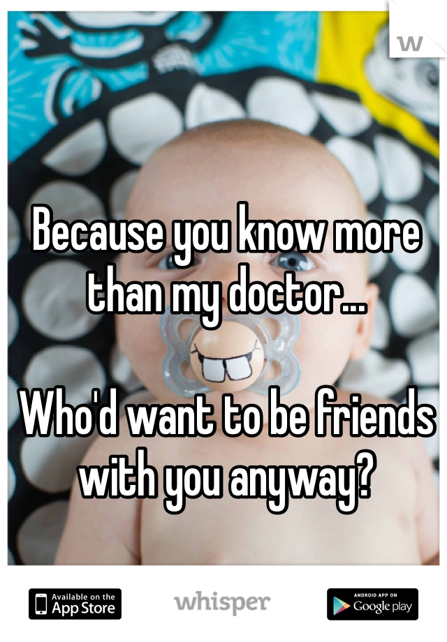Because you know more than my doctor...

Who'd want to be friends with you anyway?