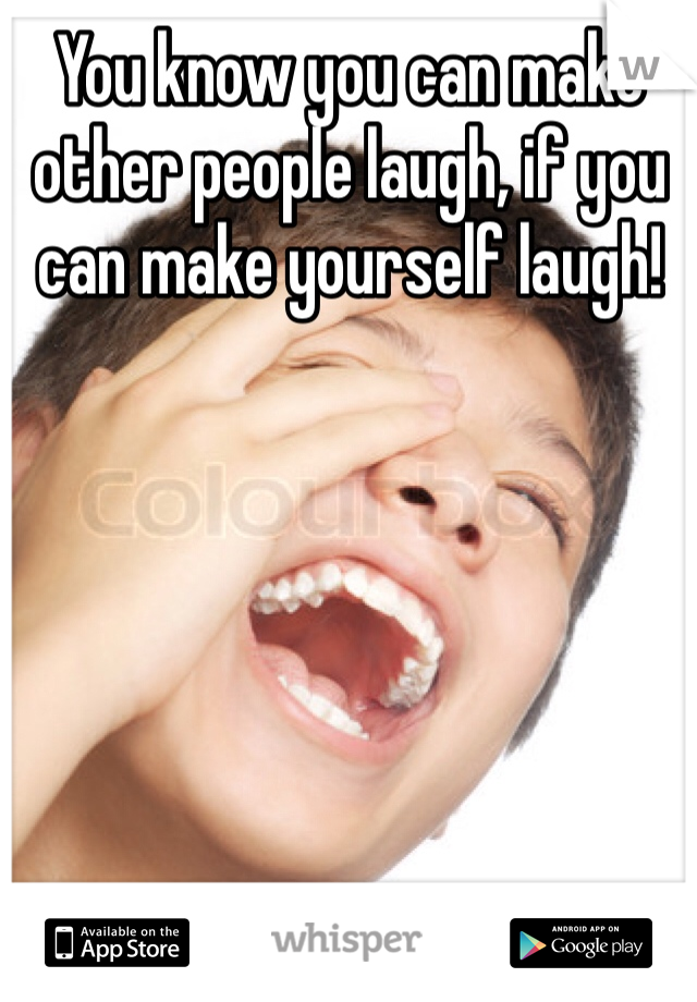 You know you can make other people laugh, if you can make yourself laugh!