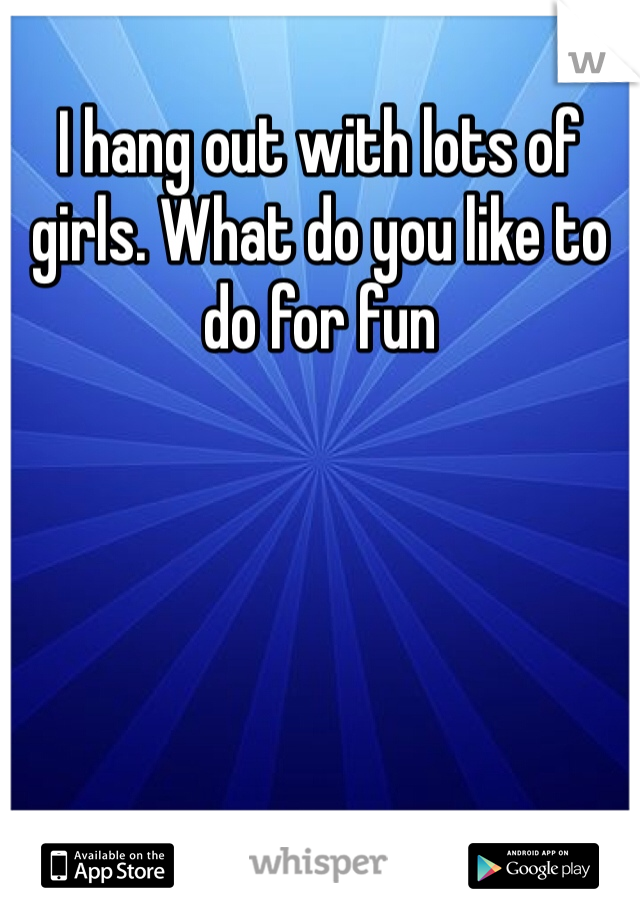 I hang out with lots of girls. What do you like to do for fun