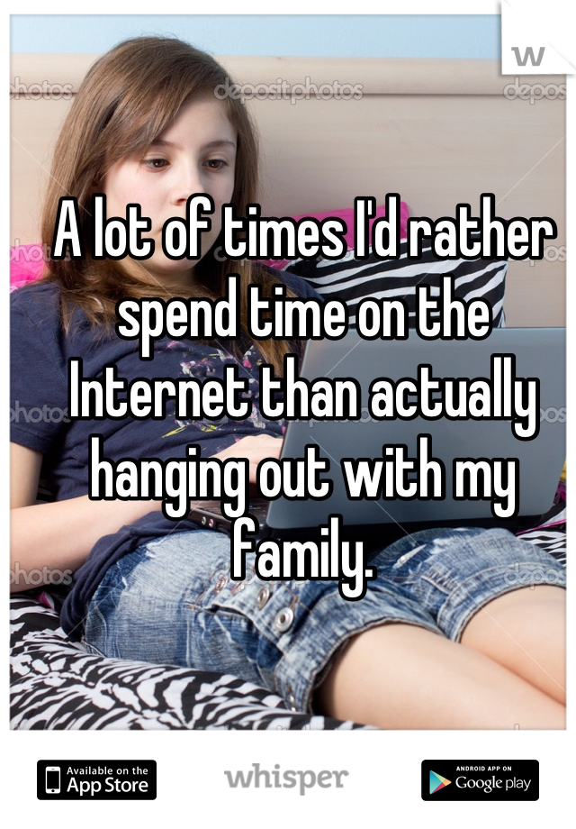 A lot of times I'd rather spend time on the Internet than actually hanging out with my family.