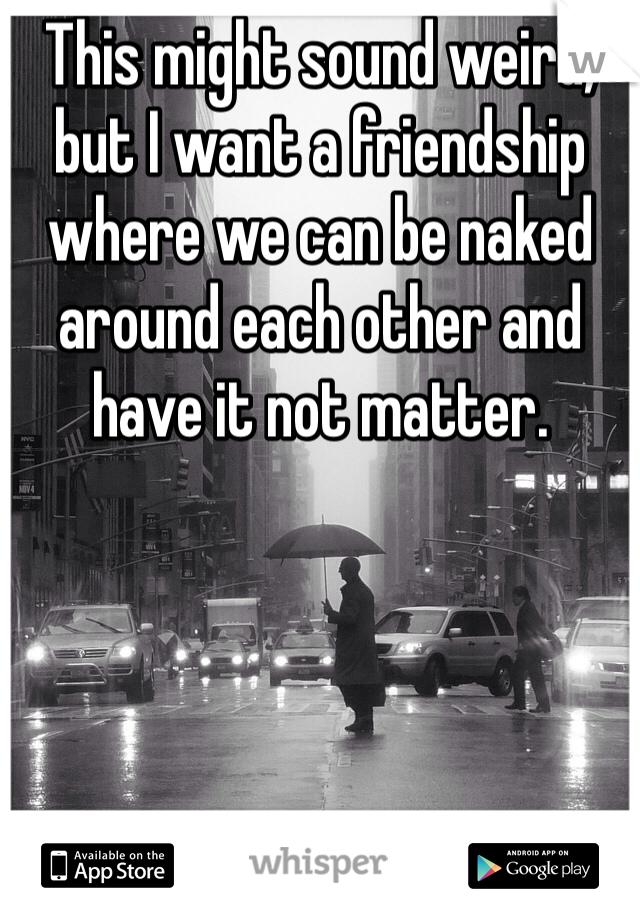 This might sound weird, but I want a friendship where we can be naked around each other and have it not matter. 
