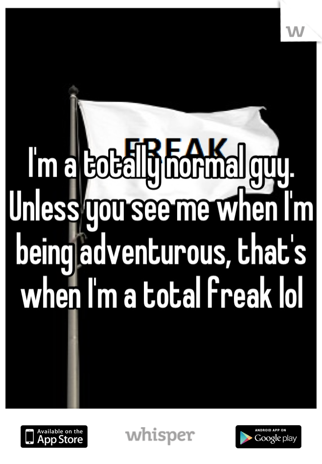 I'm a totally normal guy. Unless you see me when I'm being adventurous, that's when I'm a total freak lol