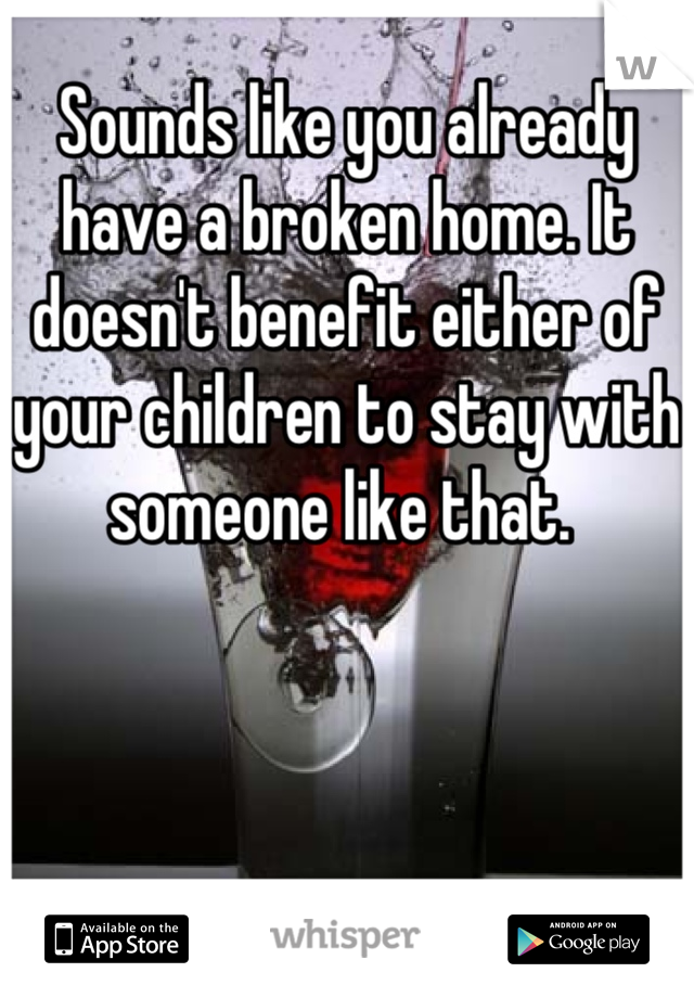 Sounds like you already have a broken home. It doesn't benefit either of your children to stay with someone like that. 