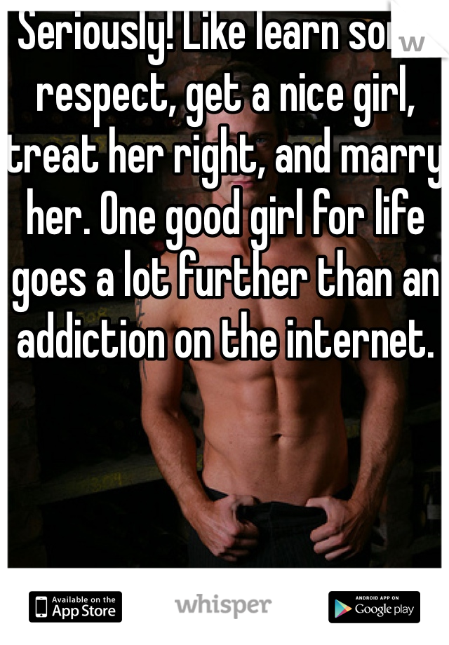 Seriously! Like learn some respect, get a nice girl, treat her right, and marry her. One good girl for life goes a lot further than an addiction on the internet.