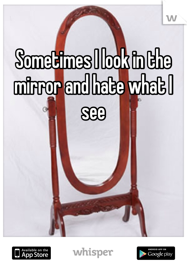 Sometimes I look in the mirror and hate what I see 